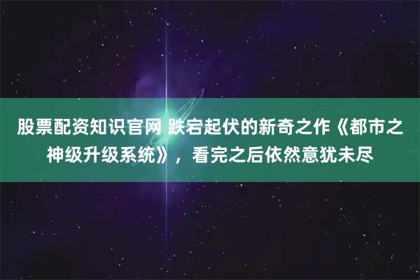 股票配资知识官网 跌宕起伏的新奇之作《都市之神级升级系统》，看完之后依然意犹未尽
