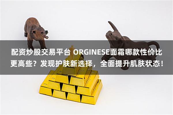 配资炒股交易平台 ORGINESE面霜哪款性价比更高些？发现护肤新选择，全面提升肌肤状态！