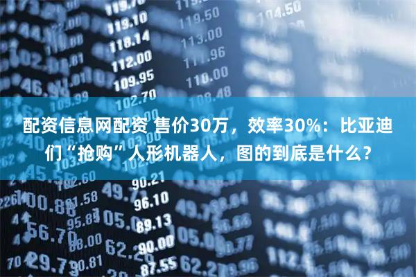 配资信息网配资 售价30万，效率30%：比亚迪们“抢购”人形机器人，图的到底是什么？