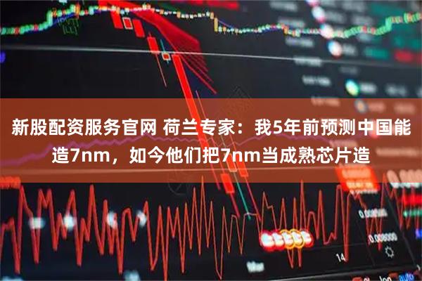 新股配资服务官网 荷兰专家：我5年前预测中国能造7nm，如今他们把7nm当成熟芯片造
