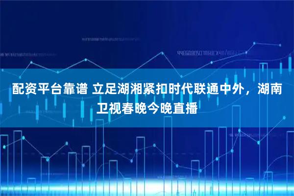 配资平台靠谱 立足湖湘紧扣时代联通中外，湖南卫视春晚今晚直播