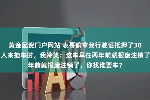 黄金配资门户网站 表哥偷拿我行驶证抵押了300万，当中介带人来拖车时，我冷笑：这车早在两年前就报废注销了，你找谁要车？