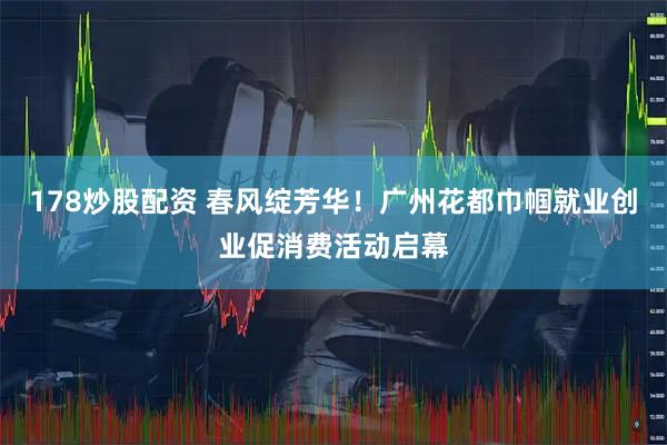 178炒股配资 春风绽芳华！广州花都巾帼就业创业促消费活动启幕