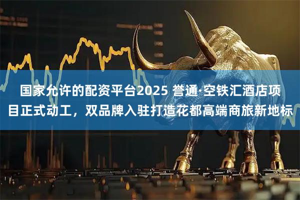 国家允许的配资平台2025 誉通·空铁汇酒店项目正式动工，双品牌入驻打造花都高端商旅新地标