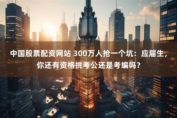 中国股票配资网站 300万人抢一个坑：应届生，你还有资格挑考公还是考编吗？