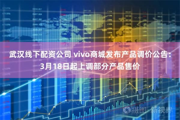 武汉线下配资公司 vivo商城发布产品调价公告：3月18日起上调部分产品售价
